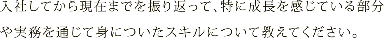 入社してから現在までを振り返って、特に成長を感じている部分や実務を通じて身についたスキルについて教えてください。