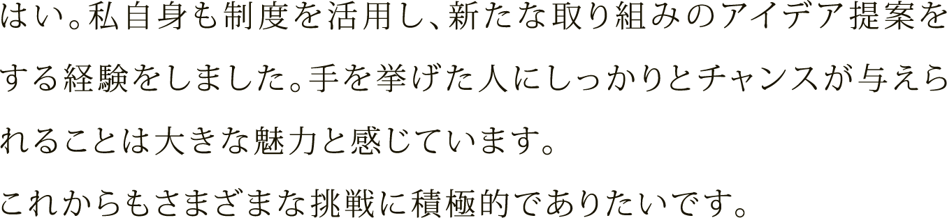 はい。私自身も制度を活用し、新たな取り組みのアイデア提案をする経験をしました。手を挙げた人にしっかりとチャンスが与えられることは大きな魅力と感じています。これからもさまざまな挑戦に積極的でありたいです。