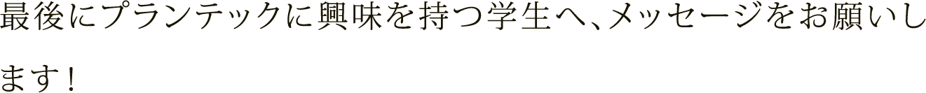 最後にプランテックに興味を持つ学生へ、メッセージをお願いします！