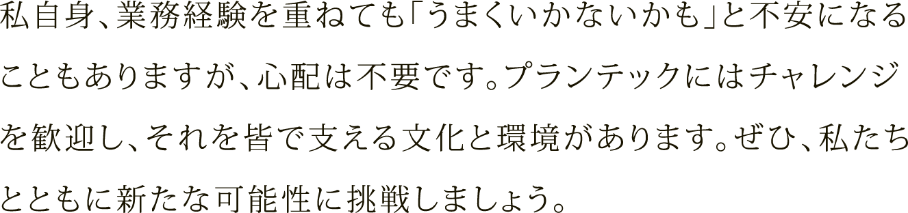 私自身、業務経験を重ねても「うまくいかないかも」と不安になることもありますが、心配は不要です。プランテックにはチャレンジを歓迎し、それを皆で支える文化と環境があります。ぜひ、私たちとともに新たな可能性に挑戦しましょう。