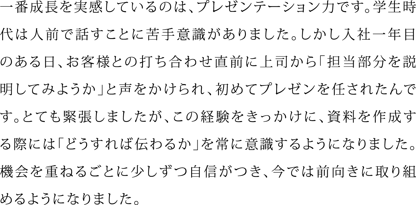 一番成長を実感しているのは、プレゼンテーション力です。学生時代は人前で話すことに苦手意識がありました。しかし入社一年目のある日、お客様との打ち合わせ直前に上司から「担当部分を説明してみようか」と声をかけられ、初めてプレゼンを任されたんです。とても緊張しましたが、この経験をきっかけに、資料を作成する際には「どうすれば伝わるか」を常に意識するようになりました。機会を重ねるごとに少しずつ自信がつき、今では前向きに取り組めるようになりました。