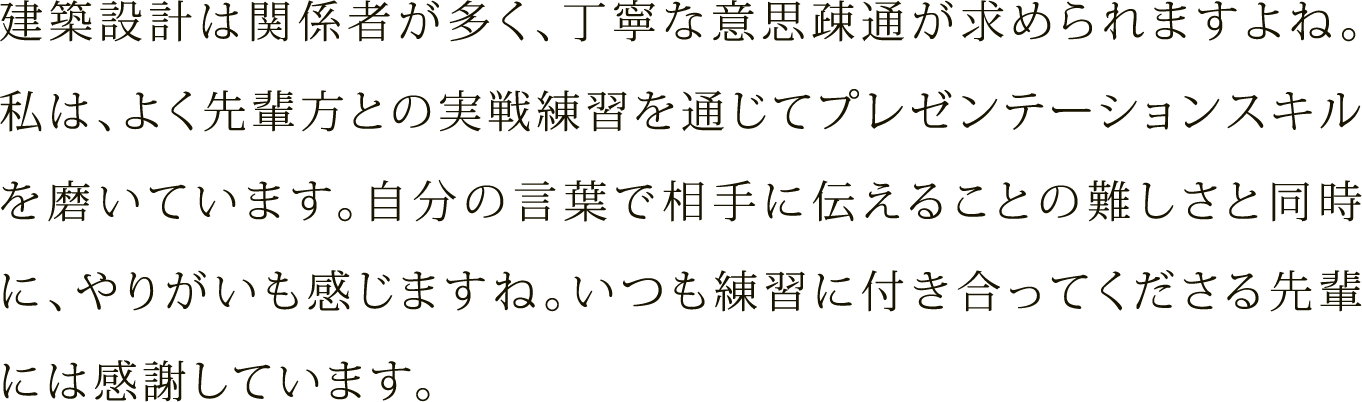 建築設計は関係者が多く、丁寧な意思疎通が求められますよね。私は、よく先輩方との実戦練習を通じてプレゼンテーションスキルを磨いています。自分の言葉で相手に伝えることの難しさと同時に、やりがいも感じますね。いつも練習に付き合ってくださる先輩には感謝しています。