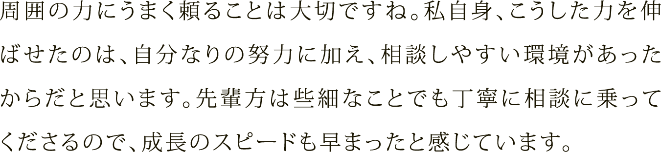 周囲の力にうまく頼ることは大切ですね。私自身、こうした力を伸ばせたのは、自分なりの努力に加え、相談しやすい環境があったからだと思います。先輩方は些細なことでも丁寧に相談に乗ってくださるので、成長のスピードも早まったと感じています。
