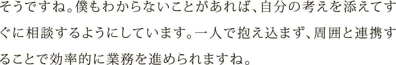 そうですね。僕もわからないことがあれば、自分の考えを添えてすぐに相談するようにしています。一人で抱え込まず、周囲と連携することで効率的に業務を進められますね。