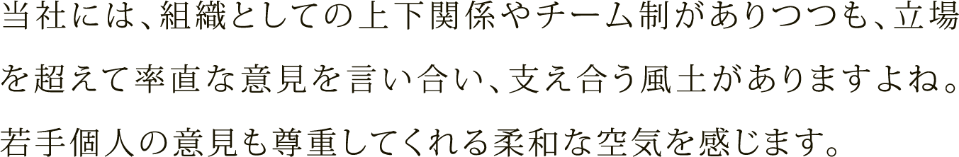 当社には、組織としての上下関係やチーム制がありつつも、立場を超えて率直な意見を言い合い、支え合う風土がありますよね。若手個人の意見も尊重してくれる柔和な空気を感じます。