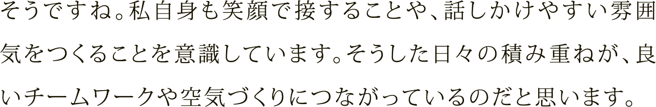 そうですね。私自身も笑顔で接することや、話しかけやすい雰囲気をつくることを意識しています。そうした日々の積み重ねが、良いチームワークや空気づくりにつながっているのだと思います。