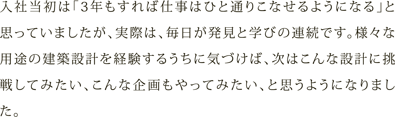 入社当初は「3年もすれば仕事はひと通りこなせるようになる」と思っていましたが、実際は、毎日が発見と学びの連続です。様々な用途の建築設計を経験するうちに気づけば、次はこんな設計に挑戦してみたい、こんな企画もやってみたい、と思うようになりました。