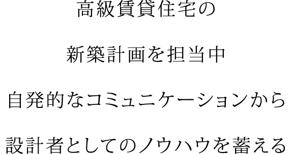 高級賃貸住宅の 新築計画を担当中 自発的なコミュニケーションから 設計者としてのノウハウを蓄える