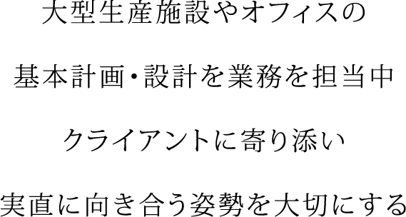 大型生産施設やオフィスの 基本計画・設計を業務を担当中 クライアントに寄り添い 実直に向き合う姿勢を大切にする