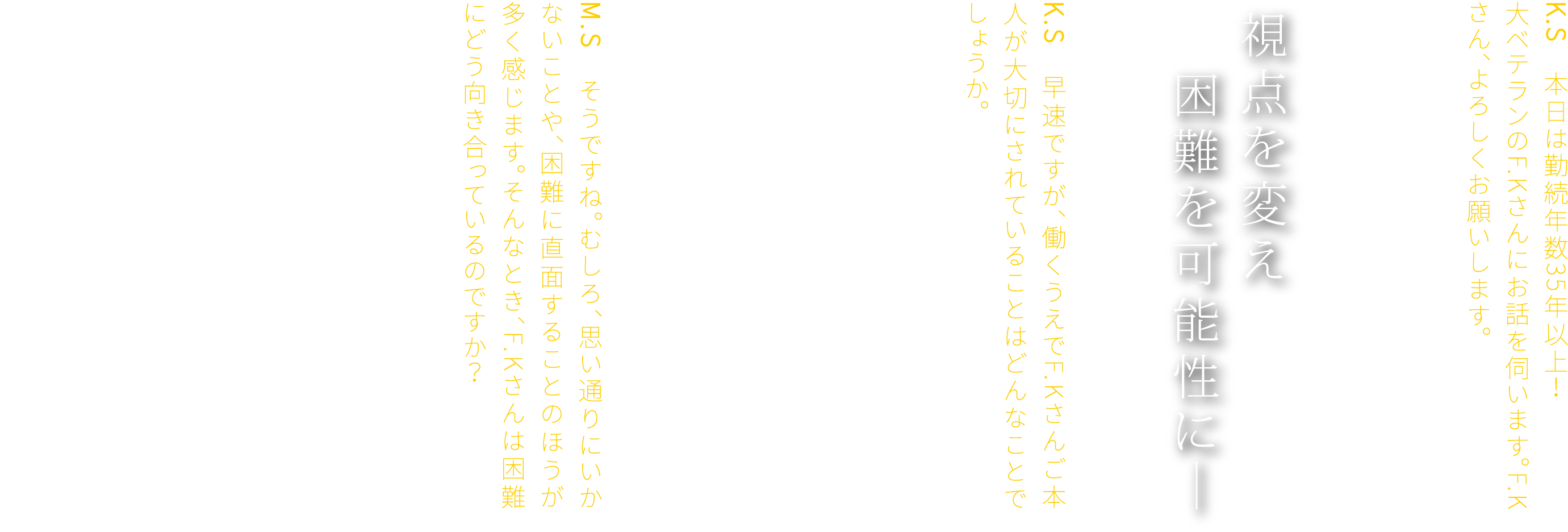 K.S　本日は勤続年数35年以上！大ベテランのF.Kさんにお話を伺います。F.Kさん、よろしくお願いします。F.K　よろしくお願いします。　視点を変え　困難を可能性に―　K.S　早速ですが、働くうえでF.Kさんご本人が大切にされていることはどんなことでしょうか。F.K　物事を多角的に捉え、さまざまな切り口から考えることですね。もちろん、仕事にはやりがいもありますし、成果を得られる喜びもあります。ただ、その道のりがいつもスムーズとは限りません。ときには思いがけない壁にぶつかることもあります。M.S　そうですね。むしろ、思い通りにいかないことや、困難に直面することのほうが多く感じます。そんなとき、F.Kさんは困難にどう向き合っているのですか？F.K　困難も、視点を変えればチャンスになると考えるようにしています。物事には必ず二面性があります。一見ネガティブに見える出来事も、少し角度を変えて見ることで、意外な可能性が見えてくることがあるんです。たとえば、これまで気づかなかったことに気づくきっかけになったり、違う選択肢を考える余地が生まれたり。困難を前進の糧と捉えることで、見える景色が大きく変わっていく気がします。