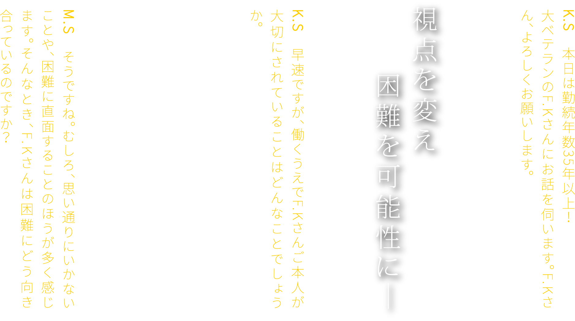 K.S　本日は勤続年数35年以上！大ベテランのF.Kさんにお話を伺います。F.Kさん、よろしくお願いします。F.K　よろしくお願いします。視点を変え 困難を可能性に―　K.S　早速ですが、働くうえでF.Kさんご本人が大切にされていることはどんなことでしょうか。　F.K　物事を多角的に捉え、さまざまな切り口から考えることですね。もちろん、仕事にはやりがいもありますし、成果を得られる喜びもあります。ただ、その道のりがいつもスムーズとは限りません。ときには思いがけない壁にぶつかることもあります。M.S　そうですね。むしろ、思い通りにいかないことや、困難に直面することのほうが多く感じます。そんなとき、F.Kさんは困難にどう向き合っているのですか？