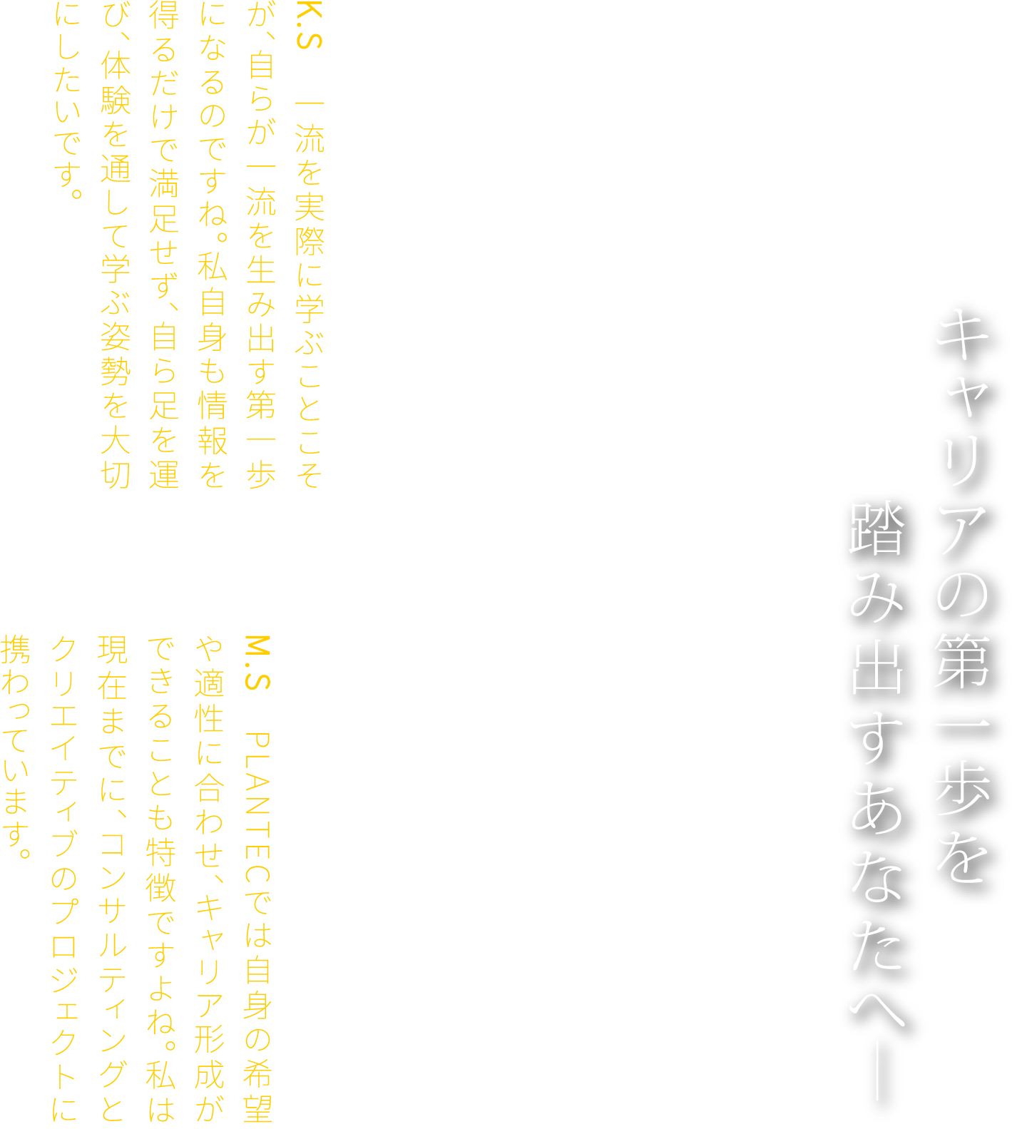 キャリアの第一歩を　踏み出すあなたへ―　F.K　その通り。若き頃の経験と姿勢が、今の仕事に活きています。だからこそ、若い皆さんには、年に一度でいい。一流の建築や空間を自らの足で訪れ、その場でしか感じられない経験をしてほしいと思います。K.S　一流を実際に学ぶことこそが、自らが一流を生み出す第一歩になるのですね。私自身も情報を得るだけで満足せず、自ら足を運び、体験を通して学ぶ姿勢を大切にしたいです。F.K　若いうちは、将来のキャリアが想像できず、不安を感じることもあるでしょう。たしかに、目標を持つことは大切ですが、その目標に縛られすぎる必要はありません。あえて余白を残しておくことで、もっと高い場所にたどり着けることもあるのです。M.S　PLANTECでは自身の希望や適性に合わせ、キャリア形成ができることも特徴ですよね。私は現在までに、コンサルティングとクリエイティブのプロジェクトに携わっています。