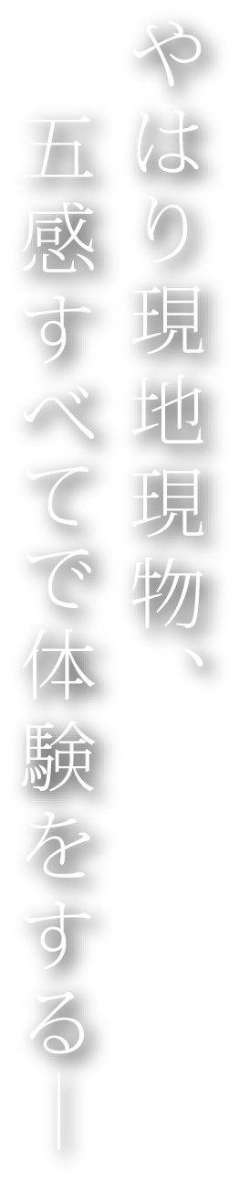 やはり現地現物、五感すべてで体験をする―