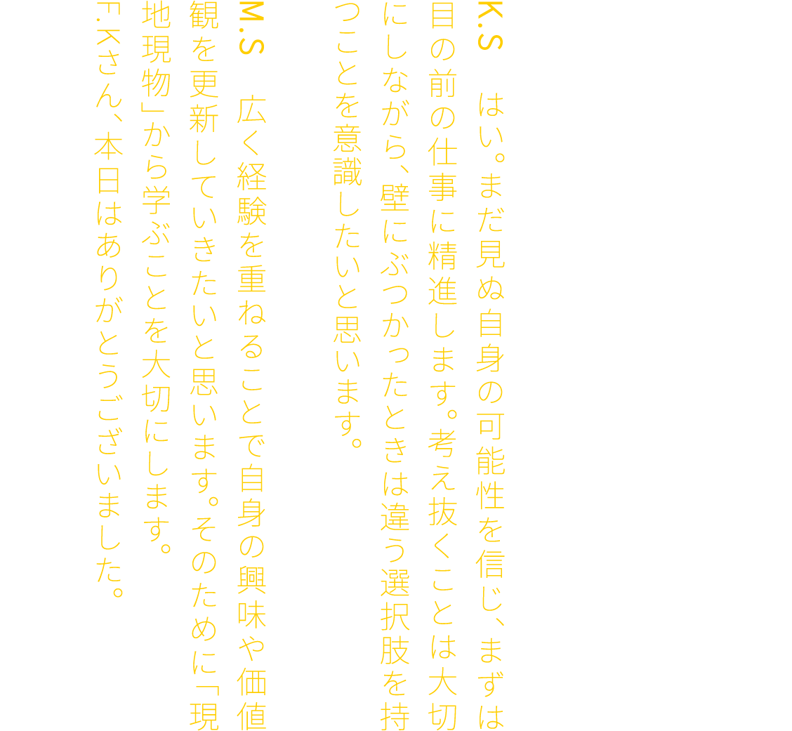 F.K　ぜひ広く経験を積んでください。PLANTECでは、業種を超えて複数のスキルを身につけることが可能です。だからこそ、初期の目標設定にこだわりすぎず、自身の未知の可能性にも目を向けてほしいと思います。K.S　はい。まだ見ぬ自身の可能性を信じ、まずは目の前の仕事に精進します。考え抜くことは大切にしながら、壁にぶつかったときは違う選択肢を持つことを意識したいと思います。M.S　広く経験を重ねることで自身の興味や価値観を更新していきたいと思います。そのために「現地現物」から学ぶことを大切にします。F.Kさん、本日はありがとうございました。F.K　ありがとうございました。