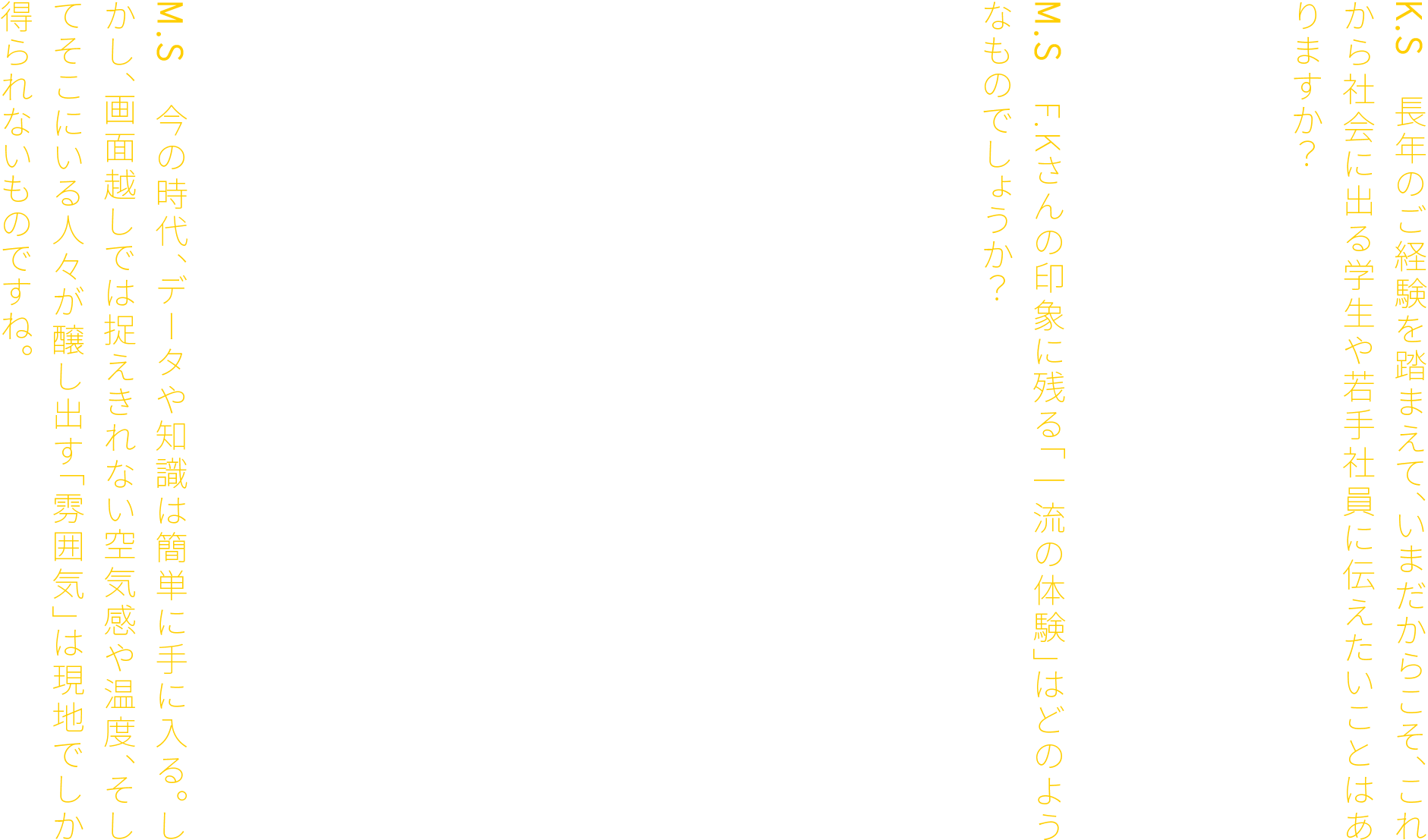 K.S　長年のご経験を踏まえて、いまだからこそ、これから社会に出る学生や若手社員に伝えたいことはありますか？F.K　「一流の体験」に投資してください。そこで得た感覚や感動が、必ずや後の糧となるからです。M.S　F.Kさんの印象に残る「一流の体験」はどのようなものでしょうか？F.K　私が過去に手掛けたホテルの案件にまつわるエピソードです。当時、ホテルの設計に知見がなかった私は、NYの名高いホテルに視察へ行きました。そこでまず取り組んだのは、部屋の実測です。家具の仕様までを隅々まで調査し、詳細な図面を作成しました。しかし、それだけでは終わりません。エントランスに足を踏み入れた瞬間に感じた空気の違い。訪れた人を包み込むような装飾。心まで届く従業員のホスピタリティ。時の流れと共に移ろうBGM。カトラリーにまでこだわり抜かれたディナーの一皿。五感すべてで感じ取った「一流」の経験には、現地でしか得られない学びがありました。M.S　今の時代、データや知識は簡単に手に入る。しかし、画面越しでは捉えきれない空気感や温度、そしてそこにいる人々が醸し出す「雰囲気」は現地でしか得られないものですね。