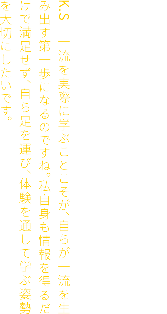 F.K　その通り。若き頃の経験と姿勢が、今の仕事に活きています。だからこそ、若い皆さんには、年に一度でいい。一流の建築や空間を自らの足で訪れ、その場でしか感じられない経験をしてほしいと思います。K.S　一流を実際に学ぶことこそが、自らが一流を生み出す第一歩になるのですね。私自身も情報を得るだけで満足せず、自ら足を運び、体験を通して学ぶ姿勢を大切にしたいです。