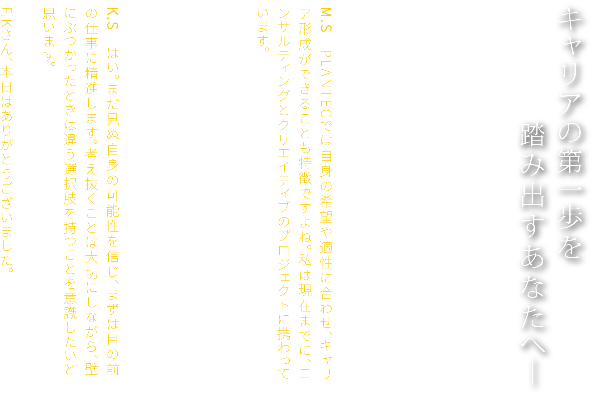 キャリアの第一歩を踏み出すあなたへ― F.K　若いうちは、将来のキャリアが想像できず、不安を感じることもあるでしょう。たしかに、目標を持つことは大切ですが、その目標に縛られすぎる必要はありません。あえて余白を残しておくことで、もっと高い場所にたどり着けることもあるのです。M.S　PLANTECでは自身の希望や適性に合わせ、キャリア形成ができることも特徴ですよね。私は現在までに、コンサルティングとクリエイティブのプロジェクトに携わっています。F.K　ぜひ広く経験を積んでください。PLANTECでは、業種を超えて複数のスキルを身につけることが可能です。だからこそ、初期の目標設定にこだわりすぎず、自身の未知の可能性にも目を向けてほしいと思います。K.S　はい。まだ見ぬ自身の可能性を信じ、まずは目の前の仕事に精進します。考え抜くことは大切にしながら、壁にぶつかったときは違う選択肢を持つことを意識したいと思います。F.Kさん、本日はありがとうございました。