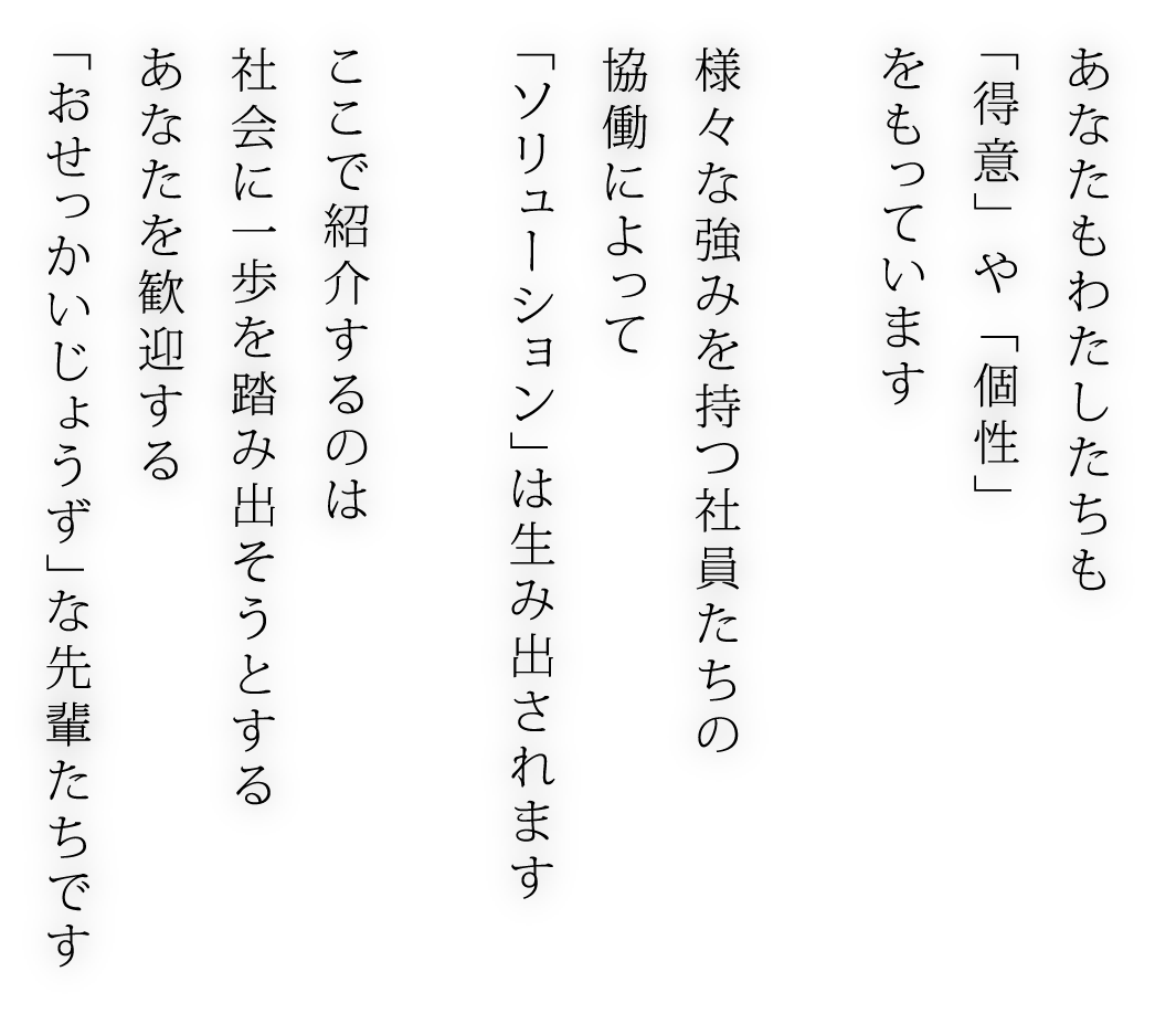 あなたもわたしたちも 「得意」 や 「個性」 をもっています 様々な強みを持つ社員たちの 協働によって 「ソリューション」は生み出されます ここで紹介するのは 社会に一歩を踏み出そうとする あなたを歓迎する 「おせっかいじょうず」な先輩たちです