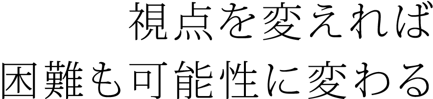 ― 見方を変えれば、困難も可能性に変わる