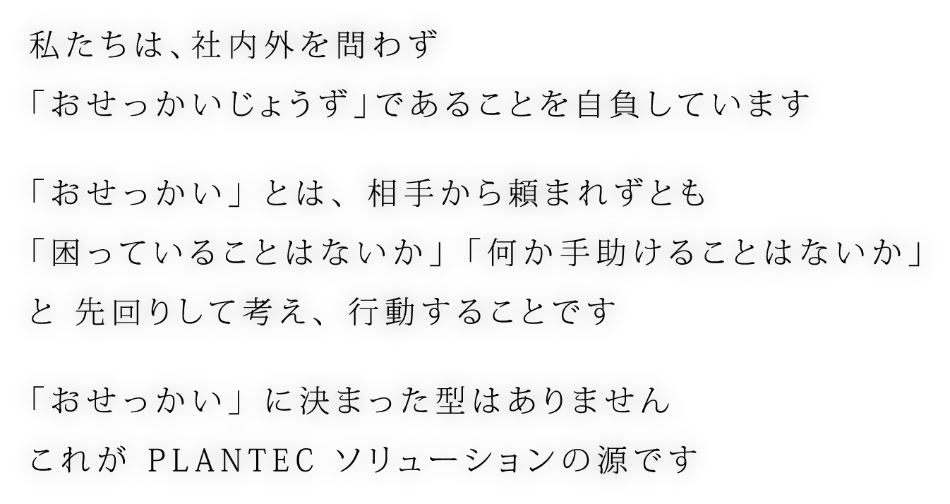 私たちは、社内外を問わず 「おせっかいじょうず」であることを自負しています 「おせっかい」 とは、 相手から頼まれずとも 「困っていることはないか」 「何か手助けることはないか」 と 先回りして考え、 行動することです 「おせっかい」 に決まった型はありません これが PLANTEC ソリューションの源です