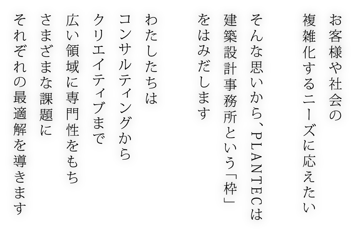 お客様や社会の 複雑化するニーズに応えたい そんな思いから、PLANTECは 建築設計事務所という「枠」 をはみだします わたしたちは コンサルティングから クリエイティブまで 広い領域に専門性をもち さまざまな課題に それぞれの最適解を導きます